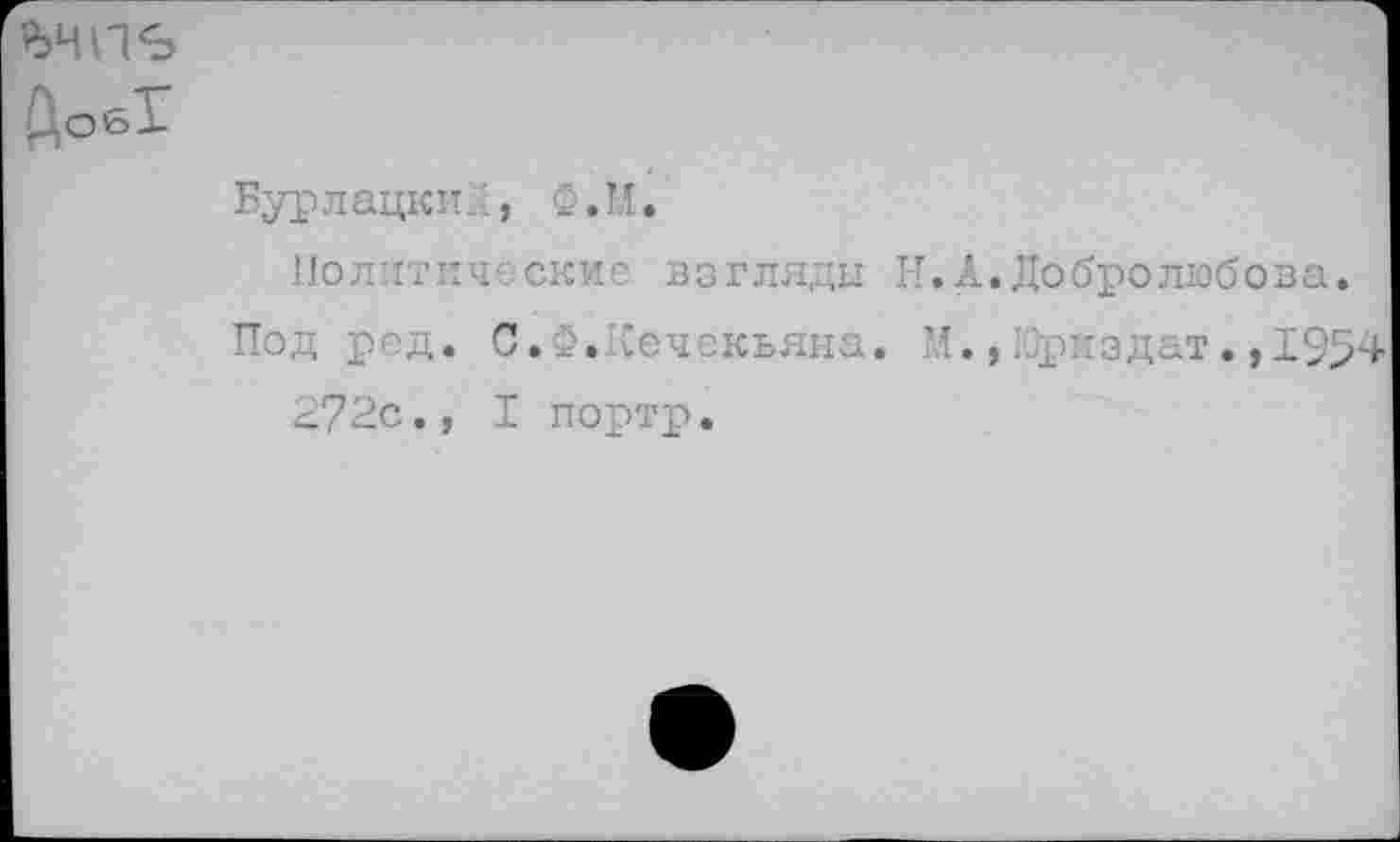 ﻿ьчпъ
ДобТ
Бурлацки.', Ф.М.
Политические взгляды Н.А.Добролюбова.
Под ред. С.Ф.1Сечекьяна. М., 10риздат. ,1954 272с., I портр.